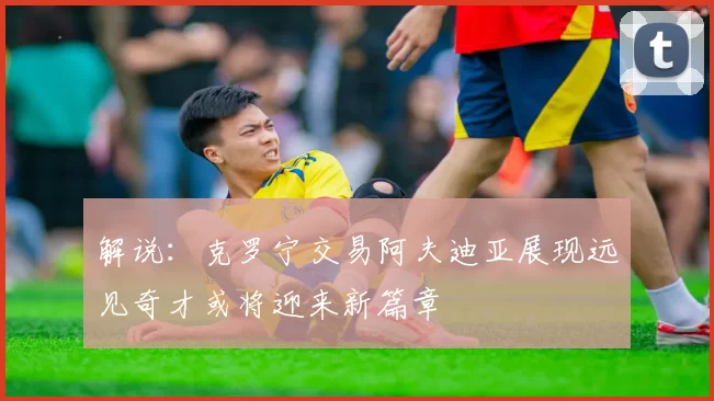 解说：克罗宁交易阿夫迪亚展现远见奇才或将迎来新篇章
