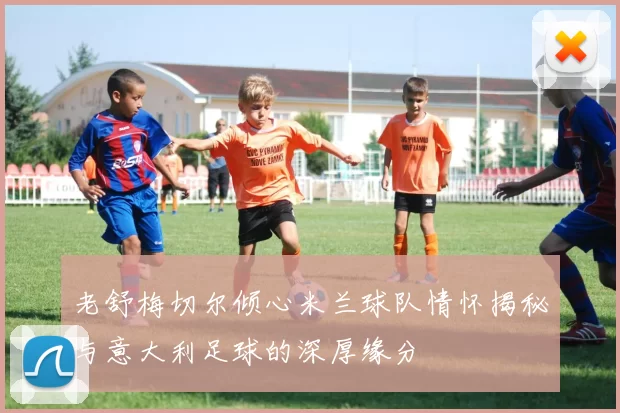 老舒梅切尔倾心米兰球队情怀揭秘与意大利足球的深厚缘分