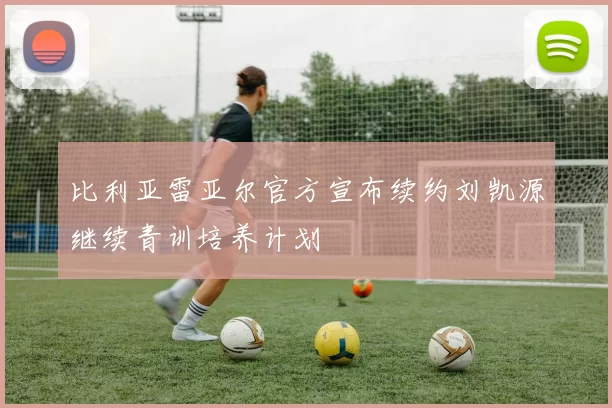 比利亚雷亚尔官方宣布续约刘凯源继续青训培养计划