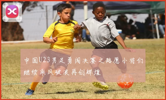 中国U23男足勇闯决赛之路愿小将们继续乘风破浪再创辉煌
