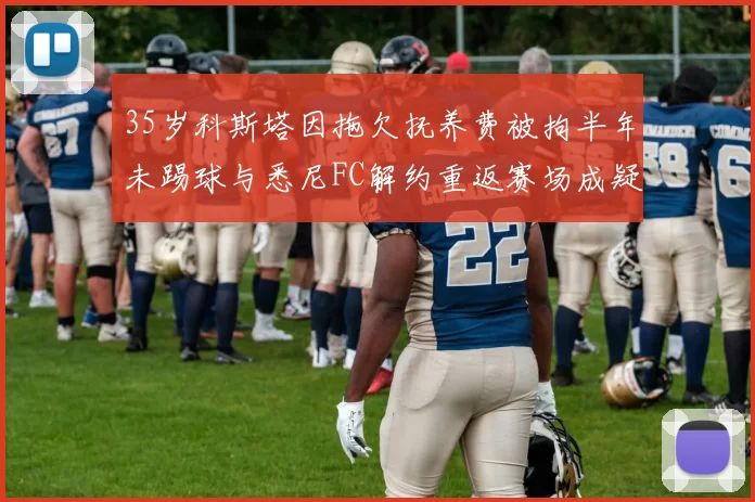 35岁科斯塔因拖欠抚养费被拘半年未踢球与悉尼FC解约重返赛场成疑