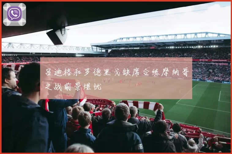 吕迪格和罗德里戈缺席合练摩纳哥之战前景堪忧