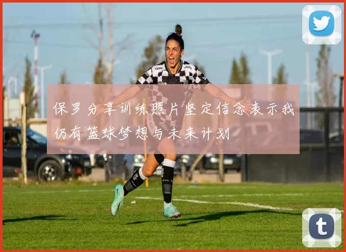 保罗分享训练照片坚定信念表示我仍有篮球梦想与未来计划