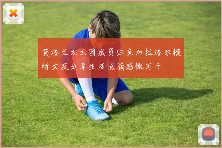 英格兰太太团成员归来加拉格尔模特女友分享生活点滴感慨万千