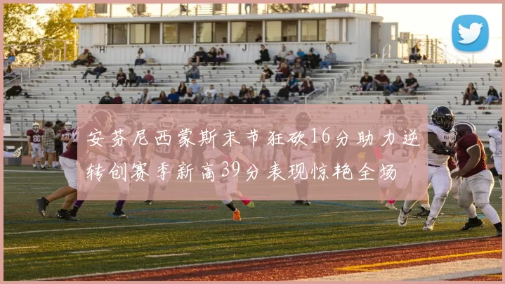 安芬尼西蒙斯末节狂砍16分助力逆转创赛季新高39分表现惊艳全场