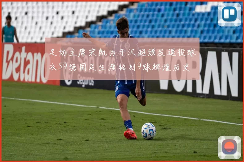 足协主席宋凯为于汉超颁发退役球衣59场国足生涯铭刻9球辉煌历史