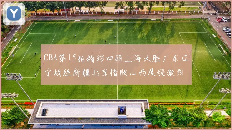 CBA第15轮精彩回顾上海大胜广东辽宁战胜新疆北京惜败山西展现激烈竞争